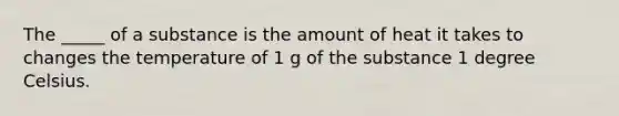 The _____ of a substance is the amount of heat it takes to changes the temperature of 1 g of the substance 1 degree Celsius.