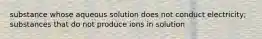 substance whose aqueous solution does not conduct electricity; substances that do not produce ions in solution