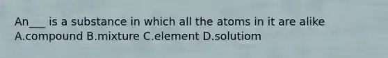 An___ is a substance in which all the atoms in it are alike A.compound B.mixture C.element D.solutiom