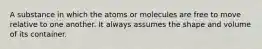 A substance in which the atoms or molecules are free to move relative to one another. It always assumes the shape and volume of its container.