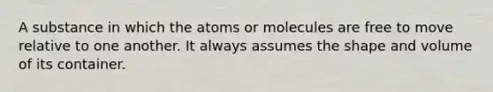 A substance in which the atoms or molecules are free to move relative to one another. It always assumes the shape and volume of its container.