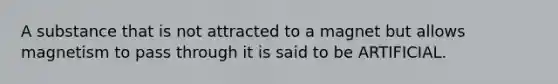 A substance that is not attracted to a magnet but allows magnetism to pass through it is said to be ARTIFICIAL.