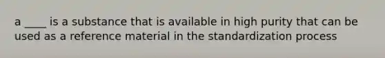 a ____ is a substance that is available in high purity that can be used as a reference material in the standardization process