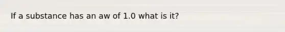 If a substance has an aw of 1.0 what is it?