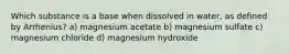 Which substance is a base when dissolved in water, as defined by Arrhenius? a) magnesium acetate b) magnesium sulfate c) magnesium chloride d) magnesium hydroxide