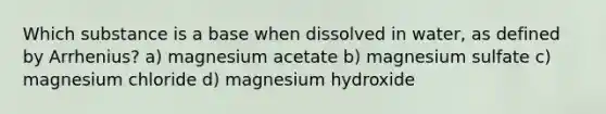 Which substance is a base when dissolved in water, as defined by Arrhenius? a) magnesium acetate b) magnesium sulfate c) magnesium chloride d) magnesium hydroxide