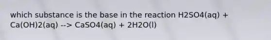 which substance is the base in the reaction H2SO4(aq) + Ca(OH)2(aq) --> CaSO4(aq) + 2H2O(l)