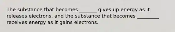 The substance that becomes _______ gives up energy as it releases electrons, and the substance that becomes _________ receives energy as it gains electrons.