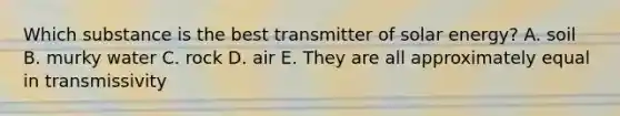 Which substance is the best transmitter of solar energy? A. soil B. murky water C. rock D. air E. They are all approximately equal in transmissivity