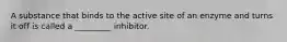 A substance that binds to the active site of an enzyme and turns it off is called a _________ inhibitor.