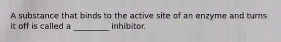 A substance that binds to the active site of an enzyme and turns it off is called a _________ inhibitor.