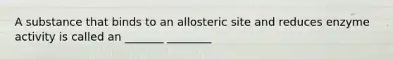 A substance that binds to an allosteric site and reduces enzyme activity is called an _______ ________