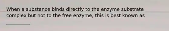 When a substance binds directly to the enzyme substrate complex but not to the free enzyme, this is best known as __________.