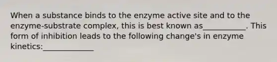 When a substance binds to the enzyme active site and to the enzyme-substrate complex, this is best known as___________. This form of inhibition leads to the following change's in enzyme kinetics:_____________