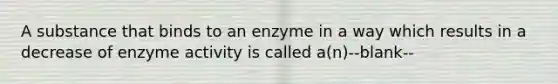 A substance that binds to an enzyme in a way which results in a decrease of enzyme activity is called a(n)--blank--