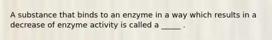 A substance that binds to an enzyme in a way which results in a decrease of enzyme activity is called a _____ .