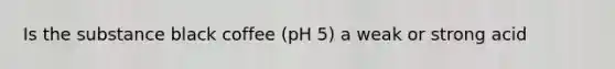 Is the substance black coffee (pH 5) a weak or strong acid