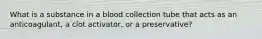 What is a substance in a blood collection tube that acts as an anticoagulant, a clot activator, or a preservative?