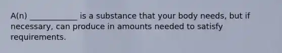 A(n) ____________ is a substance that your body needs, but if necessary, can produce in amounts needed to satisfy requirements.