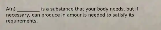 A(n) __________ is a substance that your body needs, but if necessary, can produce in amounts needed to satisfy its requirements.