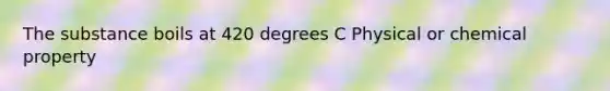 The substance boils at 420 degrees C Physical or chemical property