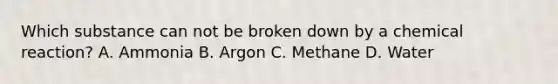 Which substance can not be broken down by a chemical reaction? A. Ammonia B. Argon C. Methane D. Water