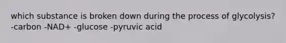 which substance is broken down during the process of glycolysis? -carbon -NAD+ -glucose -pyruvic acid