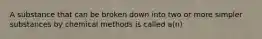 A substance that can be broken down into two or more simpler substances by chemical methods is called a(n)