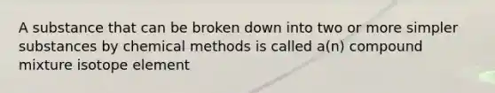 A substance that can be broken down into two or more simpler substances by chemical methods is called a(n) compound mixture isotope element