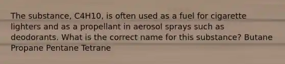 The substance, C4H10, is often used as a fuel for cigarette lighters and as a propellant in aerosol sprays such as deodorants. What is the correct name for this substance? Butane Propane Pentane Tetrane