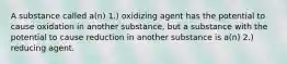 A substance called a(n) 1.) oxidizing agent has the potential to cause oxidation in another substance, but a substance with the potential to cause reduction in another substance is a(n) 2.) reducing agent.