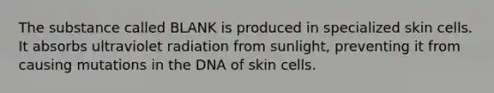 The substance called BLANK is produced in specialized skin cells. It absorbs ultraviolet radiation from sunlight, preventing it from causing mutations in the DNA of skin cells.