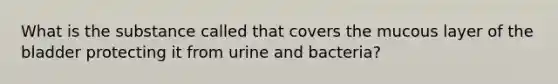 What is the substance called that covers the mucous layer of the bladder protecting it from urine and bacteria?