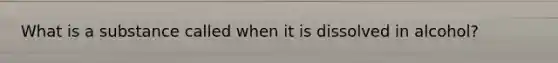 What is a substance called when it is dissolved in alcohol?