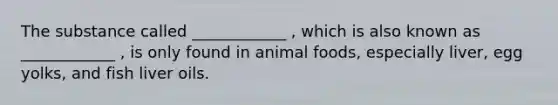 The substance called ____________ , which is also known as ____________ , is only found in animal foods, especially liver, egg yolks, and fish liver oils.