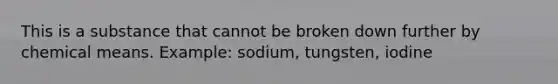 This is a substance that cannot be broken down further by chemical means. Example: sodium, tungsten, iodine