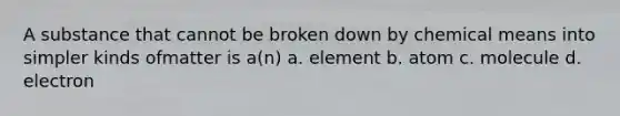 A substance that cannot be broken down by chemical means into simpler kinds ofmatter is a(n) a. element b. atom c. molecule d. electron