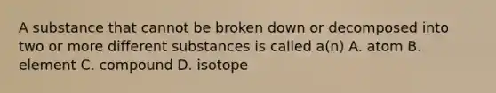 A substance that cannot be broken down or decomposed into two or more different substances is called a(n) A. atom B. element C. compound D. isotope