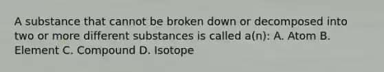 A substance that cannot be broken down or decomposed into two or more different substances is called a(n): A. Atom B. Element C. Compound D. Isotope