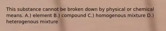 This substance cannot be broken down by physical or chemical means. A.) element B.) compound C.) homogenous mixture D.) heterogenous mixture