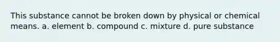 This substance cannot be broken down by physical or chemical means. a. element b. compound c. mixture d. pure substance