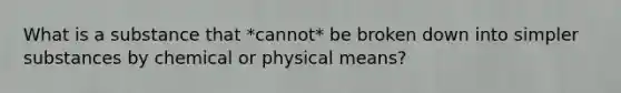 What is a substance that *cannot* be broken down into simpler substances by chemical or physical means?