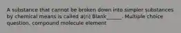 A substance that cannot be broken down into simpler substances by chemical means is called a(n) Blank______. Multiple choice question. compound molecule element