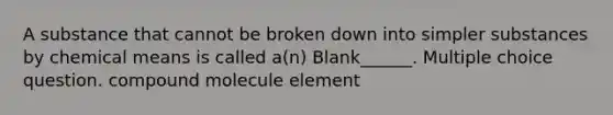 A substance that cannot be broken down into simpler substances by chemical means is called a(n) Blank______. Multiple choice question. compound molecule element