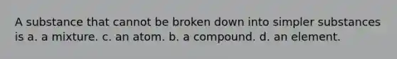 A substance that cannot be broken down into simpler substances is a. a mixture. c. an atom. b. a compound. d. an element.