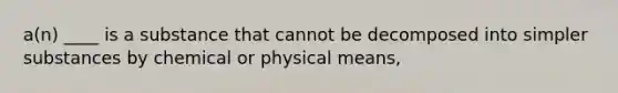 a(n) ____ is a substance that cannot be decomposed into simpler substances by chemical or physical means,