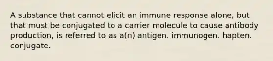 A substance that cannot elicit an <a href='https://www.questionai.com/knowledge/krhPdp6cmU-immune-response' class='anchor-knowledge'>immune response</a> alone, but that must be conjugated to a carrier molecule to cause <a href='https://www.questionai.com/knowledge/kwiAgZSuE9-antibody-production' class='anchor-knowledge'>antibody production</a>, is referred to as a(n) antigen. immunogen. hapten. conjugate.