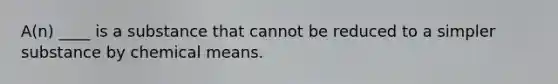 A(n) ____ is a substance that cannot be reduced to a simpler substance by chemical means.