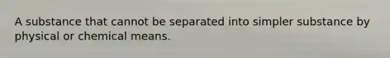 A substance that cannot be separated into simpler substance by physical or chemical means.