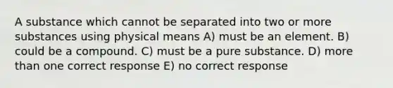 A substance which cannot be separated into two or more substances using physical means A) must be an element. B) could be a compound. C) must be a pure substance. D) more than one correct response E) no correct response